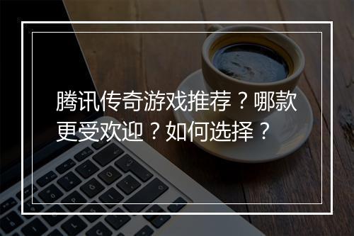 腾讯传奇游戏推荐？哪款更受欢迎？如何选择？