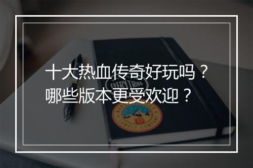 十大热血传奇好玩吗？哪些版本更受欢迎？