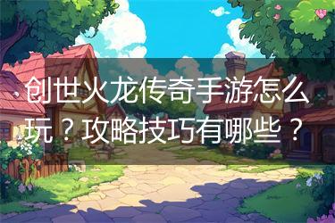 创世火龙传奇手游怎么玩？攻略技巧有哪些？