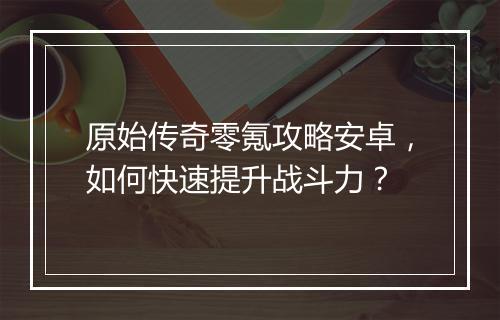 原始传奇零氪攻略安卓，如何快速提升战斗力？