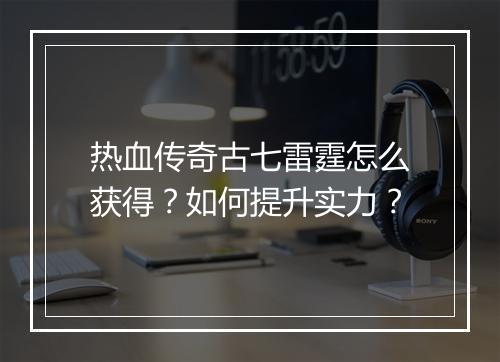 热血传奇古七雷霆怎么获得？如何提升实力？