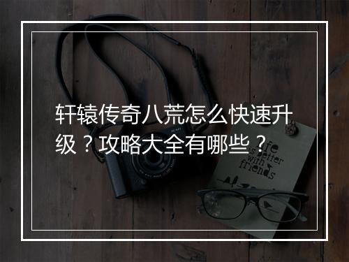 轩辕传奇八荒怎么快速升级？攻略大全有哪些？