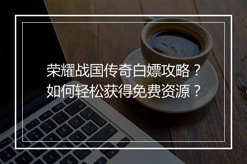 荣耀战国传奇白嫖攻略？如何轻松获得免费资源？