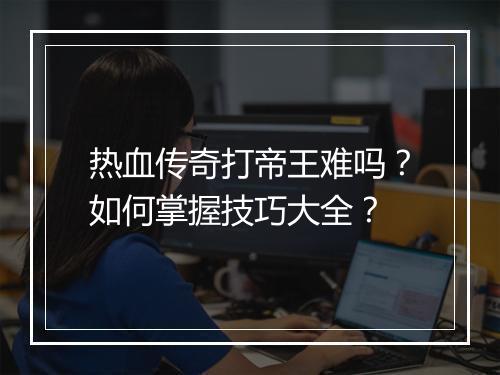 热血传奇打帝王难吗？如何掌握技巧大全？