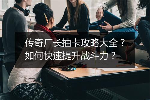 传奇厂长抽卡攻略大全？如何快速提升战斗力？