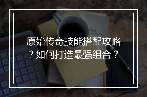 原始传奇技能搭配攻略？如何打造最强组合？