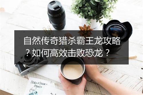 自然传奇猎杀霸王龙攻略？如何高效击败恐龙？