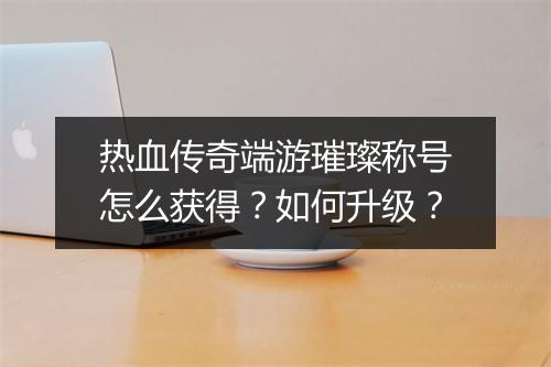 热血传奇端游璀璨称号怎么获得？如何升级？