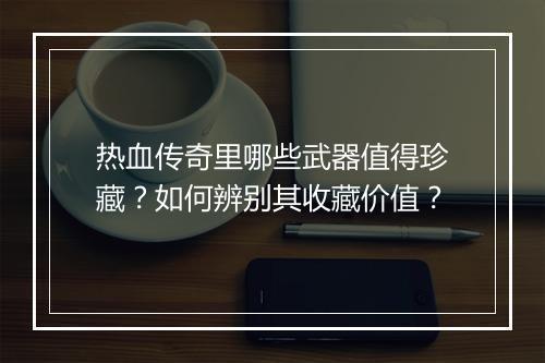 热血传奇里哪些武器值得珍藏？如何辨别其收藏价值？
