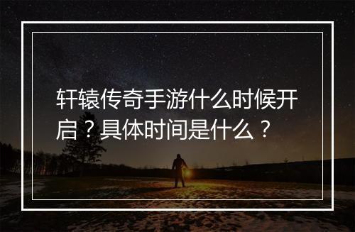 轩辕传奇手游什么时候开启？具体时间是什么？