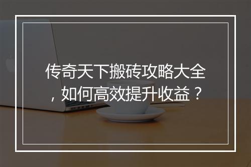 传奇天下搬砖攻略大全，如何高效提升收益？