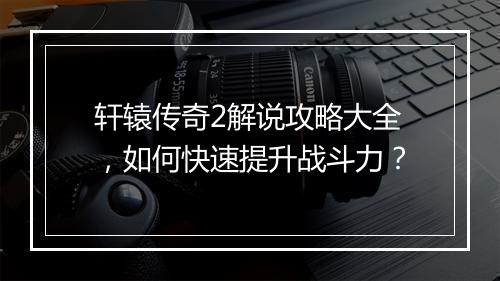 轩辕传奇2解说攻略大全，如何快速提升战斗力？