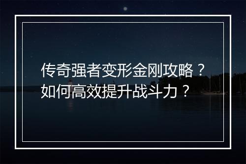传奇强者变形金刚攻略？如何高效提升战斗力？