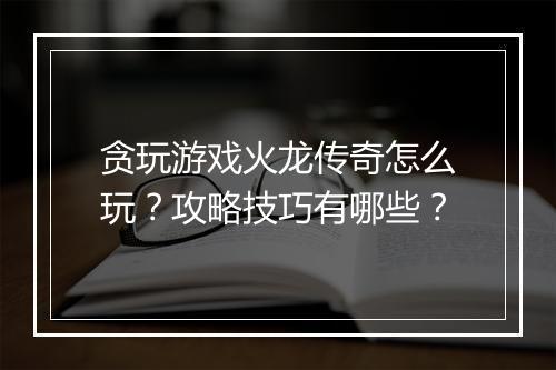 贪玩游戏火龙传奇怎么玩？攻略技巧有哪些？