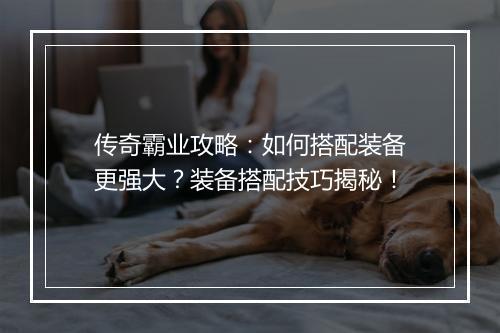 传奇霸业攻略：如何搭配装备更强大？装备搭配技巧揭秘！