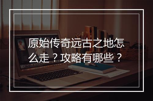 原始传奇远古之地怎么走？攻略有哪些？