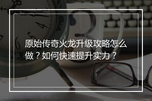 原始传奇火龙升级攻略怎么做？如何快速提升实力？