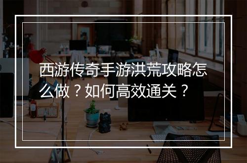 西游传奇手游洪荒攻略怎么做？如何高效通关？