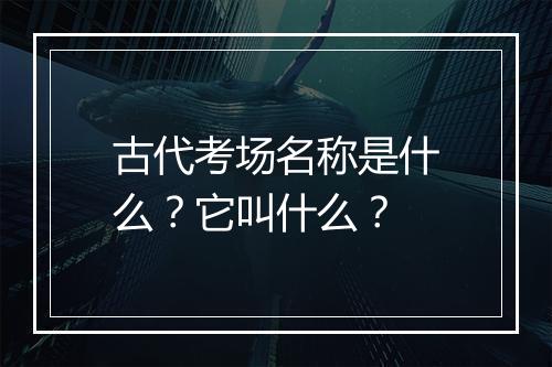 古代考场名称是什么？它叫什么？