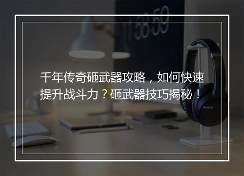 千年传奇砸武器攻略，如何快速提升战斗力？砸武器技巧揭秘！