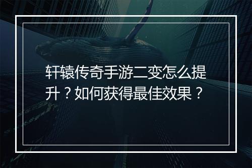 轩辕传奇手游二变怎么提升？如何获得最佳效果？