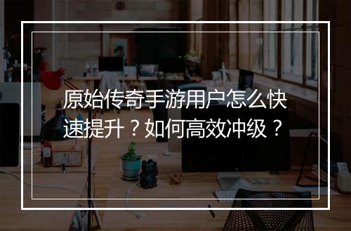 原始传奇手游用户怎么快速提升？如何高效冲级？