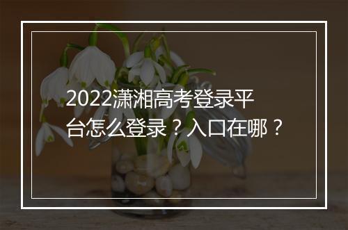 2022潇湘高考登录平台怎么登录？入口在哪？