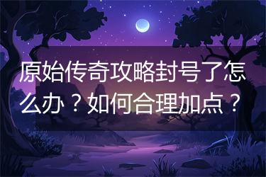 原始传奇攻略封号了怎么办？如何合理加点？