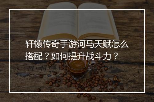 轩辕传奇手游河马天赋怎么搭配？如何提升战斗力？