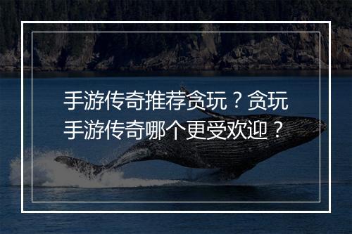手游传奇推荐贪玩？贪玩手游传奇哪个更受欢迎？