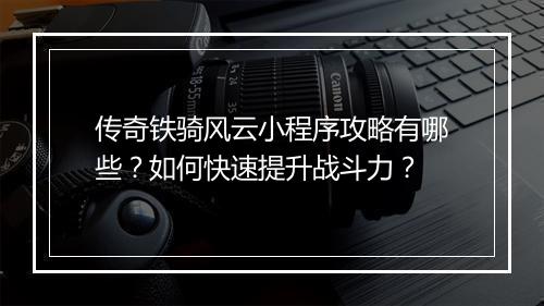 传奇铁骑风云小程序攻略有哪些？如何快速提升战斗力？