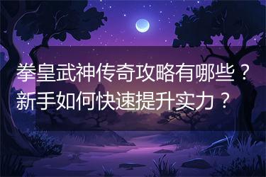 拳皇武神传奇攻略有哪些？新手如何快速提升实力？
