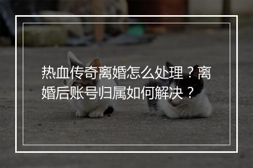 热血传奇离婚怎么处理？离婚后账号归属如何解决？