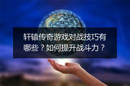 轩辕传奇游戏对战技巧有哪些？如何提升战斗力？