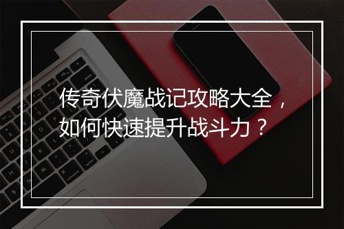 传奇伏魔战记攻略大全，如何快速提升战斗力？