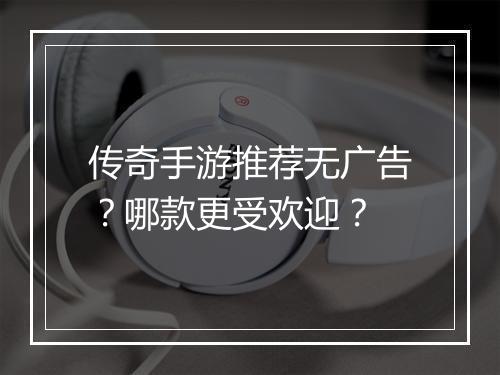 传奇手游推荐无广告？哪款更受欢迎？
