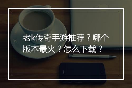 老k传奇手游推荐？哪个版本最火？怎么下载？