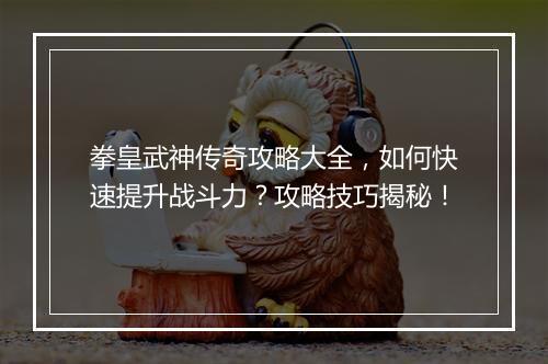 拳皇武神传奇攻略大全，如何快速提升战斗力？攻略技巧揭秘！