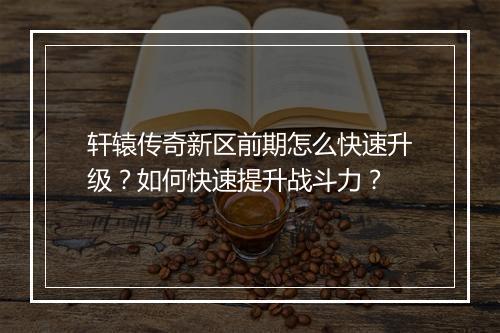 轩辕传奇新区前期怎么快速升级？如何快速提升战斗力？
