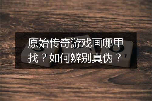 原始传奇游戏画哪里找？如何辨别真伪？
