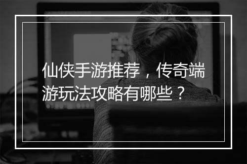 仙侠手游推荐，传奇端游玩法攻略有哪些？