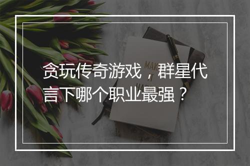 贪玩传奇游戏，群星代言下哪个职业最强？