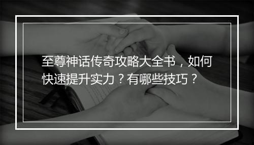 至尊神话传奇攻略大全书，如何快速提升实力？有哪些技巧？