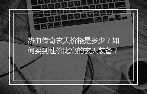 热血传奇玄天价格是多少？如何买到性价比高的玄天装备？