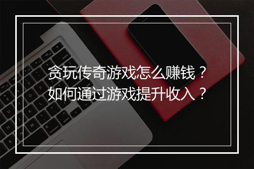 贪玩传奇游戏怎么赚钱？如何通过游戏提升收入？
