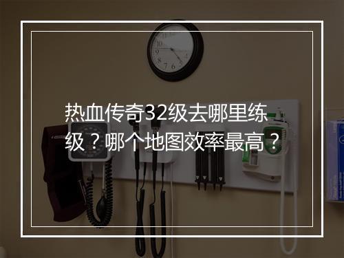 热血传奇32级去哪里练级？哪个地图效率最高？