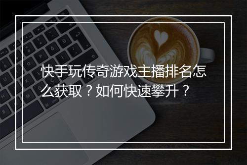 快手玩传奇游戏主播排名怎么获取？如何快速攀升？