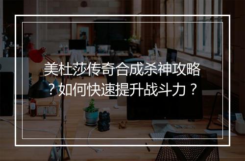 美杜莎传奇合成杀神攻略？如何快速提升战斗力？
