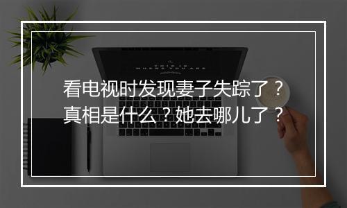 看电视时发现妻子失踪了？真相是什么？她去哪儿了？