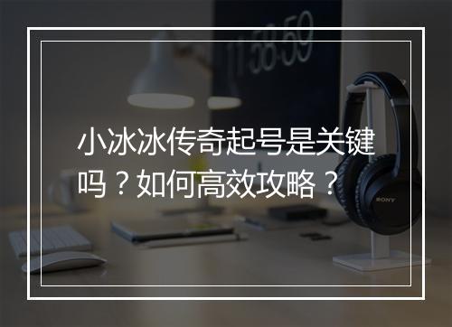 小冰冰传奇起号是关键吗？如何高效攻略？